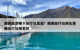 西藏旅游哪个旅行社靠谱？西藏旅行社排名西藏旅行社哪家好