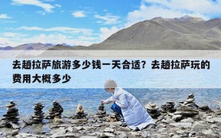 去趟拉萨旅游多少钱一天合适？去趟拉萨玩的费用大概多少