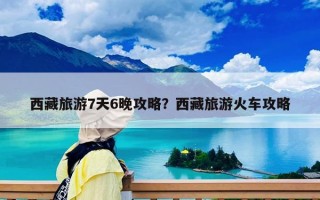 西藏旅游7天6晚攻略？西藏旅游火车攻略