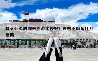 林芝什么时候去旅游比较好？去林芝旅游几月最美