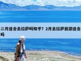 二月适合去拉萨吗知乎？2月去拉萨旅游适合吗