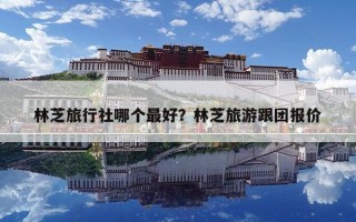 林芝旅行社哪个最好？林芝旅游跟团报价