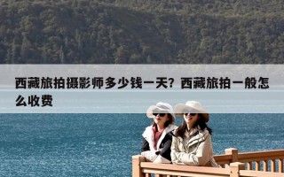 西藏旅拍摄影师多少钱一天？西藏旅拍一般怎么收费
