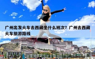 广州出发火车去西藏坐什么班次？广州去西藏火车旅游路线