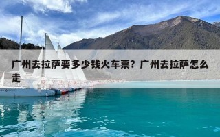 广州去拉萨要多少钱火车票？广州去拉萨怎么走