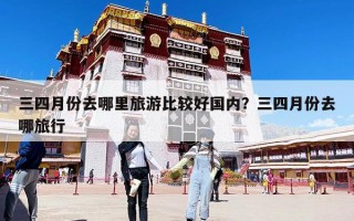 三四月份去哪里旅游比较好国内？三四月份去哪旅行