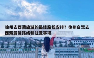 徐州去西藏旅游的最佳路线安排？徐州自驾去西藏最佳路线和注意事项