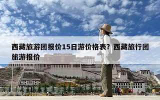 西藏旅游团报价15日游价格表？西藏旅行团旅游报价