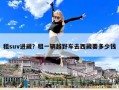 租suv进藏？租一辆越野车去西藏要多少钱