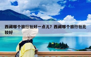 西藏哪个旅行社好一点儿？西藏哪个旅行社比较好