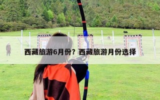西藏旅游6月份？西藏旅游月份选择