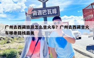 广州去西藏旅游怎么坐火车？广州去西藏坐火车哪条路线最美