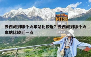 去西藏到哪个火车站比较近？去西藏到哪个火车站比较近一点