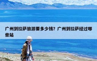 广州到拉萨旅游要多少钱？广州到拉萨经过哪些站