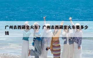 广州去西藏坐火车？广州去西藏坐火车要多少钱