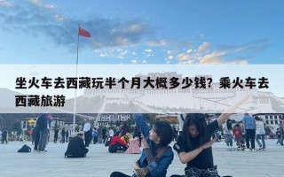 坐火车去西藏玩半个月大概多少钱？乘火车去西藏旅游
