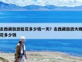 去西藏旅游能花多少钱一天？去西藏旅游大概花多少钱