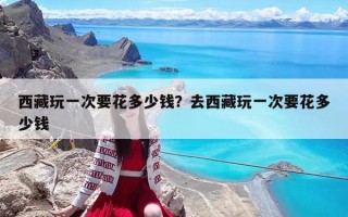 西藏玩一次要花多少钱？去西藏玩一次要花多少钱