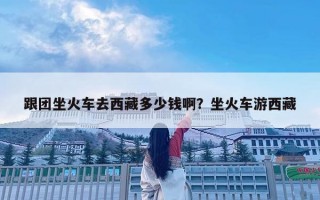 跟团坐火车去西藏多少钱啊？坐火车游西藏