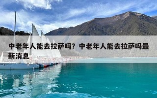 中老年人能去拉萨吗？中老年人能去拉萨吗最新消息