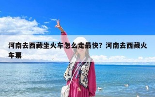 河南去西藏坐火车怎么走最快？河南去西藏火车票