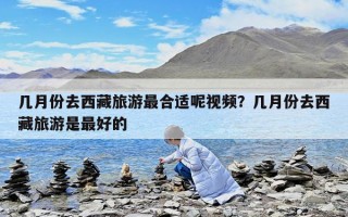 几月份去西藏旅游最合适呢视频？几月份去西藏旅游是最好的