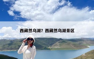 西藏然乌湖？西藏然乌湖景区