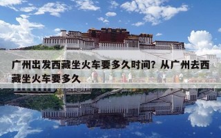 广州出发西藏坐火车要多久时间？从广州去西藏坐火车要多久