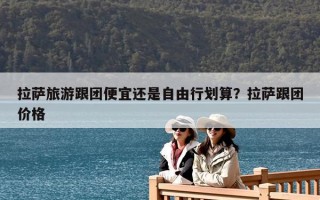 拉萨旅游跟团便宜还是自由行划算？拉萨跟团价格