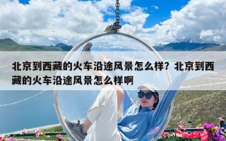 北京到西藏的火车沿途风景怎么样？北京到西藏的火车沿途风景怎么样啊