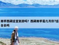 雨季西藏适宜旅游吗？西藏雨季是几月份?适合去吗