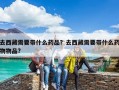 去西藏需要带什么药品？去西藏需要带什么药物物品?