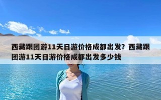 西藏跟团游11天日游价格成都出发？西藏跟团游11天日游价格成都出发多少钱