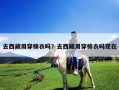 去西藏用穿棉衣吗？去西藏用穿棉衣吗现在