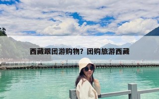 西藏跟团游购物？团购旅游西藏