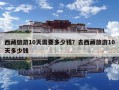 西藏旅游10天需要多少钱？去西藏旅游10天多少钱