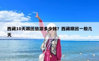 西藏10天跟团旅游多少钱？西藏跟团一般几天