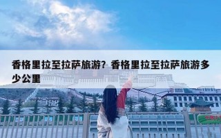香格里拉至拉萨旅游？香格里拉至拉萨旅游多少公里