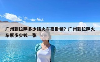 广州到拉萨多少钱火车票卧铺？广州到拉萨火车票多少钱一张