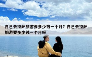 自己去拉萨旅游要多少钱一个月？自己去拉萨旅游要多少钱一个月呀