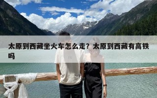 太原到西藏坐火车怎么走？太原到西藏有高铁吗