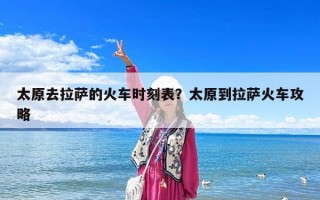 太原去拉萨的火车时刻表？太原到拉萨火车攻略