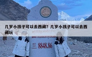 几岁小孩子可以去西藏？几岁小孩子可以去西藏玩