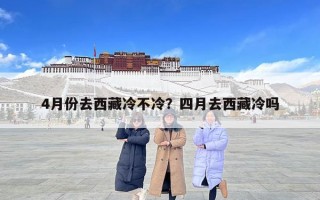4月份去西藏冷不冷？四月去西藏冷吗