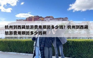 杭州到西藏旅游费用跟团多少钱？杭州到西藏旅游费用跟团多少钱啊
