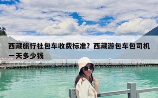 西藏旅行社包车收费标准？西藏游包车包司机一天多少钱