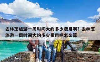 去林芝旅游一周时间大约多少费用啊？去林芝旅游一周时间大约多少费用啊怎么算