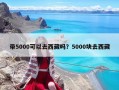 带5000可以去西藏吗？5000块去西藏