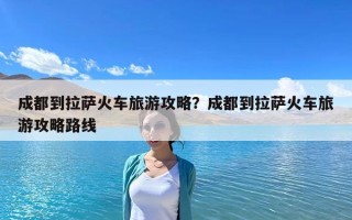 成都到拉萨火车旅游攻略？成都到拉萨火车旅游攻略路线