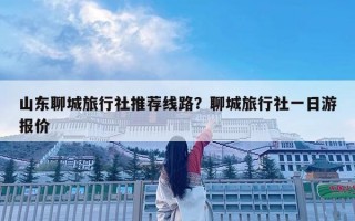 山东聊城旅行社推荐线路？聊城旅行社一日游报价